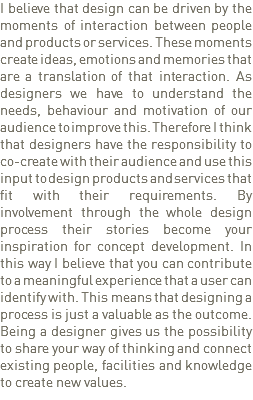 I believe that design can be driven by the moments of interaction between people and products or services. These moments create ideas, emotions and memories that are a translation of that interaction. As designers we have to understand the needs, behaviour and motivation of our audience to improve this. Therefore I think that designers have the responsibility to co-create with their audience and use this input to design products and services that fit with their requirements. By involvement through the whole design process their stories become your inspiration for concept development. In this way I believe that you can contribute to a meaningful experience that a user can identify with. This means that designing a process is just a valuable as the outcome. Being a designer gives us the possibility to share your way of thinking and connect existing people, facilities and knowledge to create new values. 