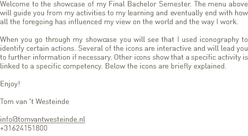 Welcome to the showcase of my Final Bachelor Semester. The menu above will guide you from my activities to my learning and eventually end with how all the foregoing has influenced my view on the world and the way I work. When you go through my showcase you will see that I used iconography to identify certain actions. Several of the icons are interactive and will lead you to further information if necessary. Other icons show that a specific activity is linked to a specific competency. Below the icons are briefly explained. Enjoy! Tom van 't Westeinde info@tomvantwesteinde.nl
+31624151800