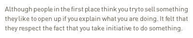 Although people in the first place think you try to sell something they like to open up if you explain what you are doing. It felt that they respect the fact that you take initiative to do something. 