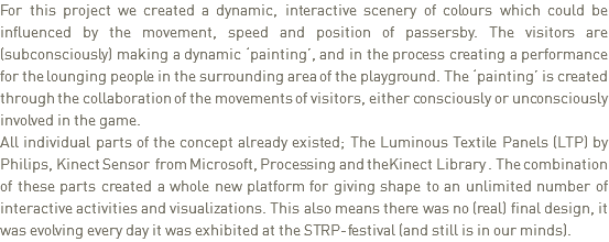 For this project we created a dynamic, interactive scenery of colours which could be influenced by the movement, speed and position of passersby. The visitors are (subconsciously) making a dynamic ‘painting’, and in the process creating a performance for the lounging people in the surrounding area of the playground. The ‘painting’ is created through the collaboration of the movements of visitors, either consciously or unconsciously involved in the game.
All individual parts of the concept already existed; The Luminous Textile Panels (LTP) by Philips, Kinect Sensor from Microsoft, Processing and theKinect Library . The combination of these parts created a whole new platform for giving shape to an unlimited number of interactive activities and visualizations. This also means there was no (real) final design, it was evolving every day it was exhibited at the STRP-festival (and still is in our minds). 
