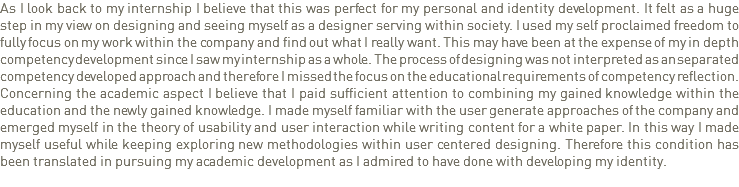 As I look back to my internship I believe that this was perfect for my personal and identity development. It felt as a huge step in my view on designing and seeing myself as a designer serving within society. I used my self proclaimed freedom to fully focus on my work within the company and find out what I really want. This may have been at the expense of my in depth competency development since I saw my internship as a whole. The process of designing was not interpreted as an separated competency developed approach and therefore I missed the focus on the educational requirements of competency reflection.
Concerning the academic aspect I believe that I paid sufficient attention to combining my gained knowledge within the education and the newly gained knowledge. I made myself familiar with the user generate approaches of the company and emerged myself in the theory of usability and user interaction while writing content for a white paper. In this way I made myself useful while keeping exploring new methodologies within user centered designing. Therefore this condition has been translated in pursuing my academic development as I admired to have done with developing my identity. 
