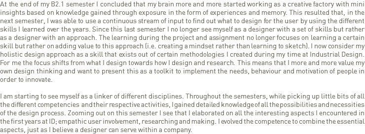 At the end of my B2.1 semester I concluded that my brain more and more started working as a creative factory with mini insights based on knowledge gained through exposure in the form of experiences and memory. This resulted that, in the next semester, I was able to use a continuous stream of input to find out what to design for the user by using the different skills I learned over the years. Since this last semester I no longer see myself as a designer with a set of skills but rather as a designer with an approach. The learning during the project and assignment no longer focuses on learning a certain skill but rather on adding value to this approach (i.e. creating a mindset rather than learning to sketch). I now consider my holistic design approach as a skill that exists out of certain methodologies I created during my time at Industrial Design. For me the focus shifts from what I design towards how I design and research. This means that I more and more value my own design thinking and want to present this as a toolkit to implement the needs, behaviour and motivation of people in order to innovate. I am starting to see myself as a linker of different disciplines. Throughout the semesters, while picking up little bits of all the different competencies and their respective activities, I gained detailed knowledge of all the possibilities and necessities of the design process. Zooming out on this semester I see that I elaborated on all the interesting aspects I encountered in the first years at ID; empathic user involvement, researching and making. I evolved the competence to combine the essential aspects, just as I believe a designer can serve within a company. 